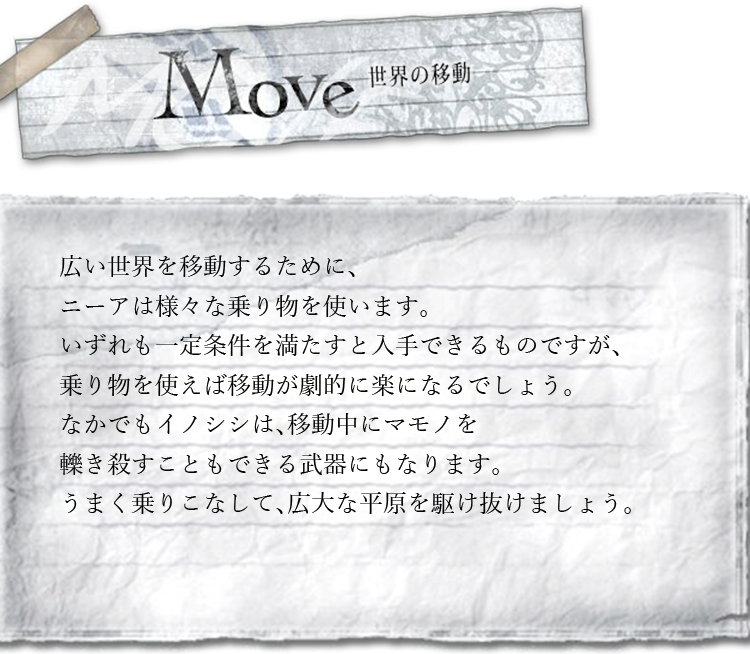 世界の移動　広い世界を移動するために、ニーアは様々な乗り物を使います。いずれも一定条件を満たすと入手できるものですが、乗り物を使えば移動が劇的に楽になるでしょう。なかでもイノシシは、移動中にマモノを轢き殺すこともできる武器にもなります。うまく乗りこなして、広大な平原を駆け抜けましょう。