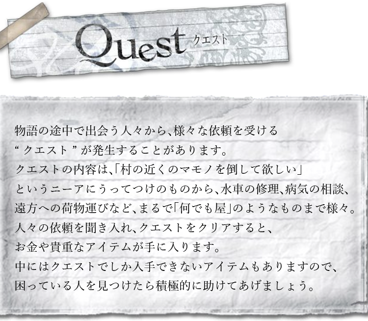 クエスト　物語の途中で出会う人々から、様々な依頼を受ける“クエスト”が発生することがあります。クエストの内容は、「村の近くのマモノを倒して欲しい」というニーアにうってつけのものから、水車の修理、病気の相談、遠方への荷物運びなど、まるで「何でも屋」のようなものまで様々。人々の依頼を聞き入れ、クエストをクリアすると、お金や貴重なアイテムが手に入ります。中にはクエストでしか入手できないアイテムもありますので、困っている人を見つけたら積極的に助けてあげましょう。