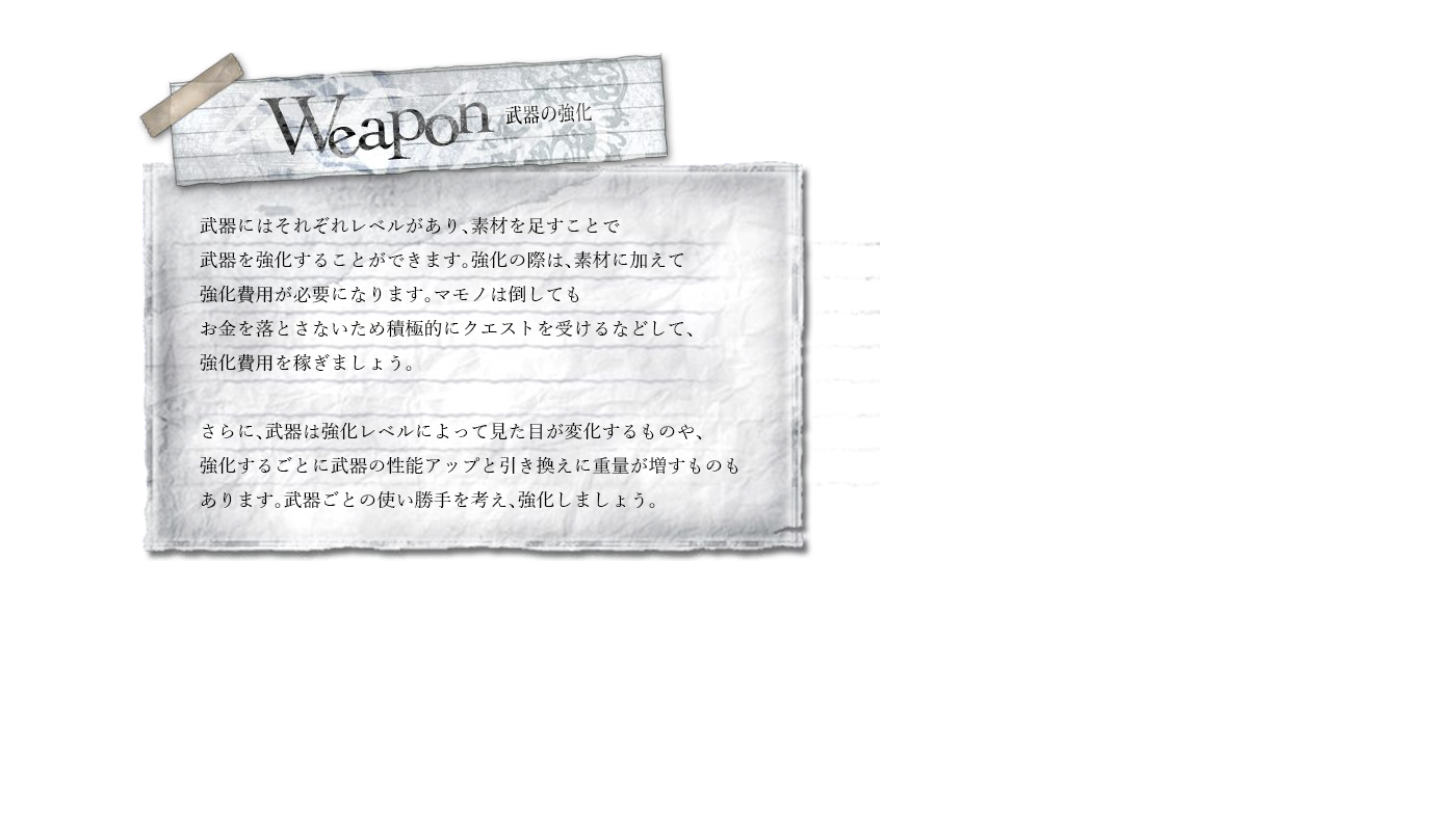 Weapon　武器にはそれぞれレベルがあり、素材を足すことで武器を強化することができます。強化の際は、素材に加えて強化費用が必要になります。マモノは倒してもお金を落とさないため積極的にクエストを受けるなどして、強化費用を稼ぎましょう。さらに、武器は強化レベルによって見た目が変化するものや、強化するごとに武器の性能アップと引き換えに重量が増すものもあります。武器ごとの使い勝手を考え、強化しましょう。