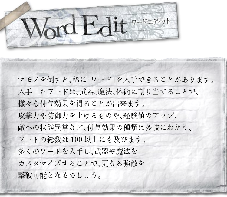 ワードエディット　マモノを倒すと、稀に「ワード」を入手できることがあります。入手したワードは、武器、魔法、体術に割り当てることで、様々な付与効果を得ることが出来ます。攻撃力や防御力を上げるものや、経験値のアップ、敵への状態異常など、付与効果の種類は多岐にわたり、ワードの総数は100以上にも及びます。多くのワードを入手し、武器や魔法をカスタマイズすることで、更なる強敵を撃破可能となるでしょう。