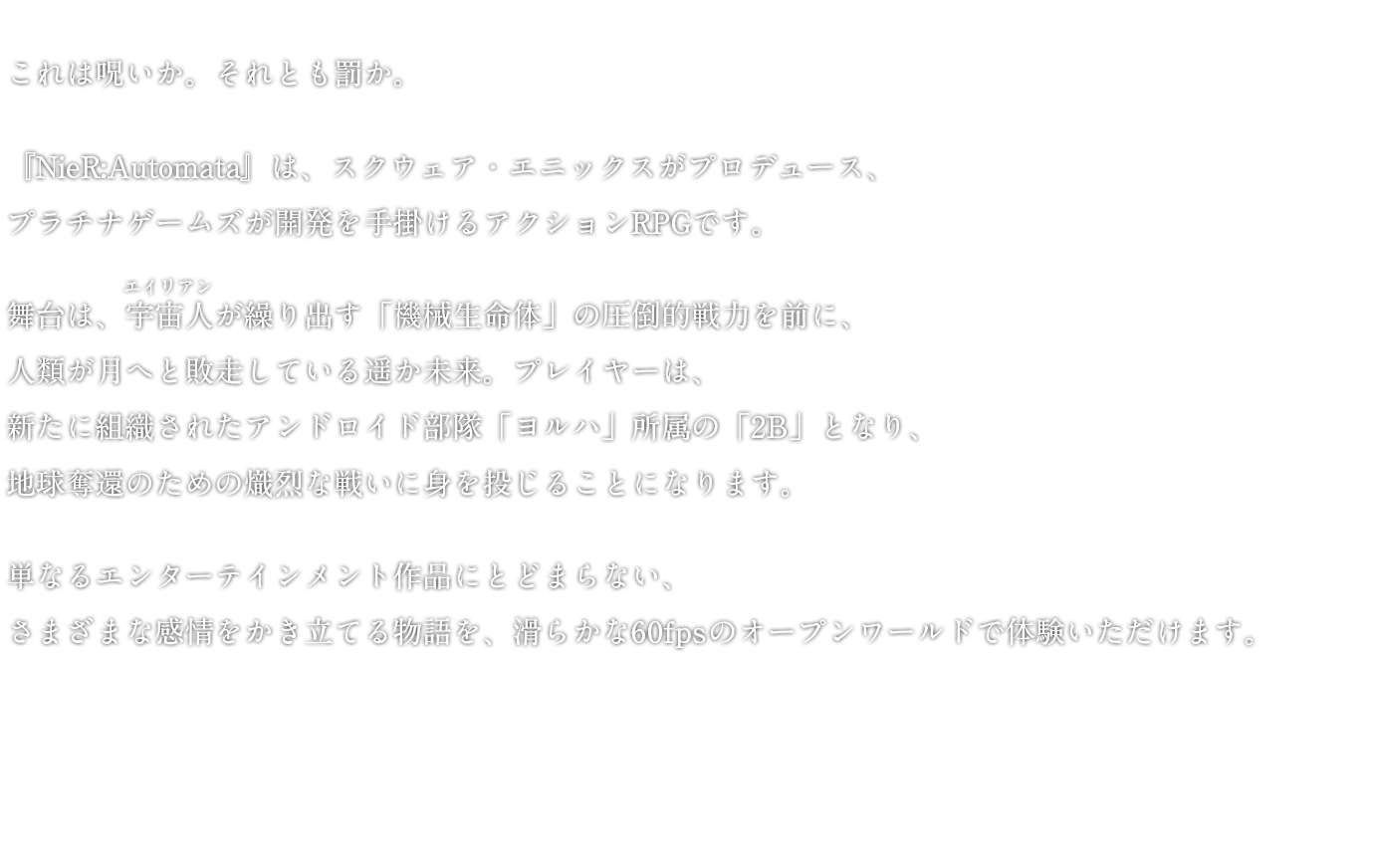 これは呪いか。それとも罰か。『NieR:Automata』は、スクウェア・エニックスがプロデュース、プラチナゲームズが開発を手掛けるアクションRPGです。舞台は、宇宙人が繰り出す「機械生命体」の圧倒的戦力を前に、人類が月へと敗走している遥か未来。プレイヤーは、新たに組織されたアンドロイド部隊「ヨルハ」所属の「2B」となり、地球奪還のための熾烈な戦いに身を投じることになります。単なるエンターテインメント作品にとどまらない、さまざまな感情をかき立てる物語を、滑らかな60fpsのオープンワールドで体験いただけます。