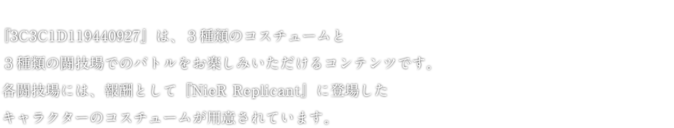 『3C3C1D119440927』は、３種類のコスチュームと３種類の闘技場でのバトルをお楽しみいただけるコンテンツです。 各闘技場には、報酬として『NieR RepliCant』に登場したキャラクターのコスチュームが用意されています。その他、ロックバンド「amazarashi」とのコラボMV「NieR:Automata meets amazarashi 『命にふさわしい』」もエピソードに組み込まれております。