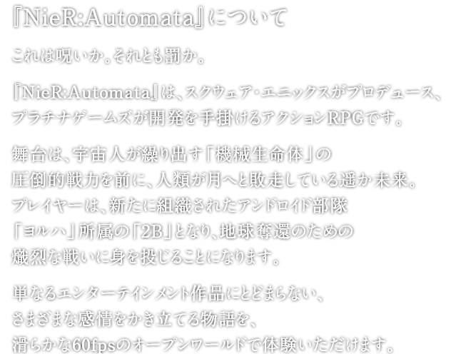 『NieR:Automata』について　これは呪いか。それとも罰か。『NieR:Automata』は、スクウェア・エニックスがプロデュース、プラチナゲームズが開発を手掛けるアクションRPGです。舞台は、宇宙人が繰り出す「機械生命体」の圧倒的戦力を前に、人類が月へと敗走している遥か未来。プレイヤーは、新たに組織されたアンドロイド部隊「ヨルハ」所属の「2B」となり、地球奪還のための熾烈な戦いに身を投じることになります。単なるエンターテインメント作品にとどまらない、さまざまな感情をかき立てる物語を、滑らかな60fpsのオープンワールドで体験いただけます。