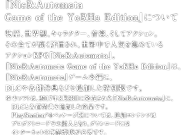 『NieR:Automata Game of the YoRHa Edition』について　物語、世界観、キャラクター、音楽、そしてアクション。
その全てが高く評価され、世界中で人気を集めているアクションRPG『NieR:Automata』。『NieR:Automata Game of the YoRHa Edition』は、『NieR:Automata』ゲーム本編に、DLCや各種特典などを追加した特別版です。※本ソフトは、2017年2月23日に発売された『NieR:Automata』に、DLCと各種特典を追加した商品です。PlayStation®4パッケージ版については、追加コンテンツはプロダクトコードでの封入となり、ダウンロードにはインターネットの接続環境が必要です。