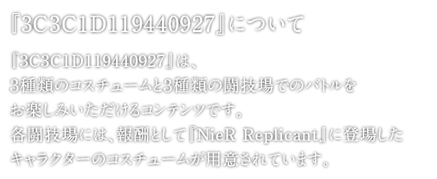 『3C3C1D119440927』について　『3C3C1D119440927』は、３種類のコスチュームと３種類の闘技場でのバトルをお楽しみいただけるコンテンツです。 各闘技場には、報酬として『NieR RepliCant』に登場したキャラクターのコスチュームが用意されています。その他、ロックバンド「amazarashi」とのコラボMV「NieR:Automata meets amazarashi 『命にふさわしい』」もエピソードに組み込まれております。