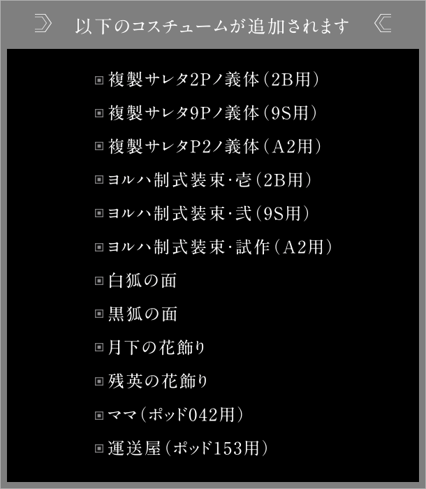 以下のコスチュームが追加されます 複製サレタ2Pノ義体（2B用） 複製サレタ9Pノ義体（9S用） 複製サレタP2ノ義体（A2用） ヨルハ制式装束・壱（2B用） ヨルハ制式装束・弐（9S用） ヨルハ制式装束・試作（A2用） 白狐の面 黒狐の面 月下の花飾り 残英の花飾り ママ（ポッド042用） 運送屋（ポッド153用）