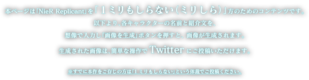 本ページは「NieR Replicant」を「1ミリもしらない（ミリしら）」方のためのコンテンツです。以下より、各キャラクターの名前と紹介文を、想像で入力し「画像を生成」ボタンを押すと、 画像が生成されます。生成された画像は、簡単な操作でTwitter にご投稿いただけます。※すでに本作をご存じの方は「1ミリもしらない」という体裁でご投稿ください。