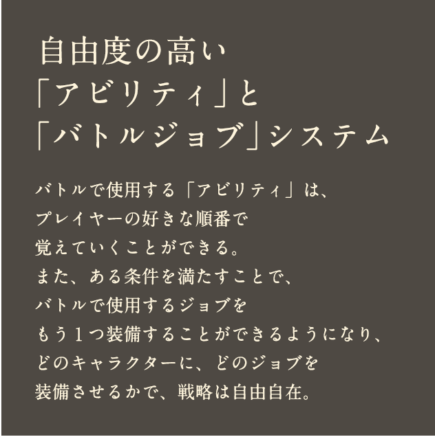 自由度の高い「アビリティ」と「バトルジョブ」システム バトルで使用する「アビリティ」は、プレイヤーの好きな順番で覚えていくことができる。また、ある条件を満たすことで、バトルで使用するジョブをもう１つ装備することができるようになり、どのキャラクターに、どのジョブを装備させるかで、戦略は自由自在。