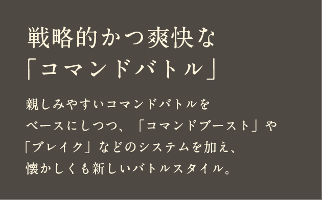 戦略的かつ爽快な「コマンドバトル」親しみやすいコマンドバトルをベースにしつつ、「コマンドブースト」や「ブレイク」などのシステムを加え、懐かしくも新しいバトルスタイル。