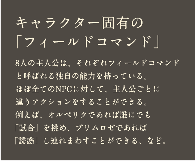 キャラクター固有の「フィールドコマンド」 8人の主人公は、それぞれフィールドコマンドと呼ばれる独自の能力を持っている。ほぼ全てのNPCに対して、主人公ごとに違うアクションをすることができる。例えば、オルベリクであれば誰にでも「試合」を挑め、プリムロゼであれば「誘惑」し連れまわすことができる、など。