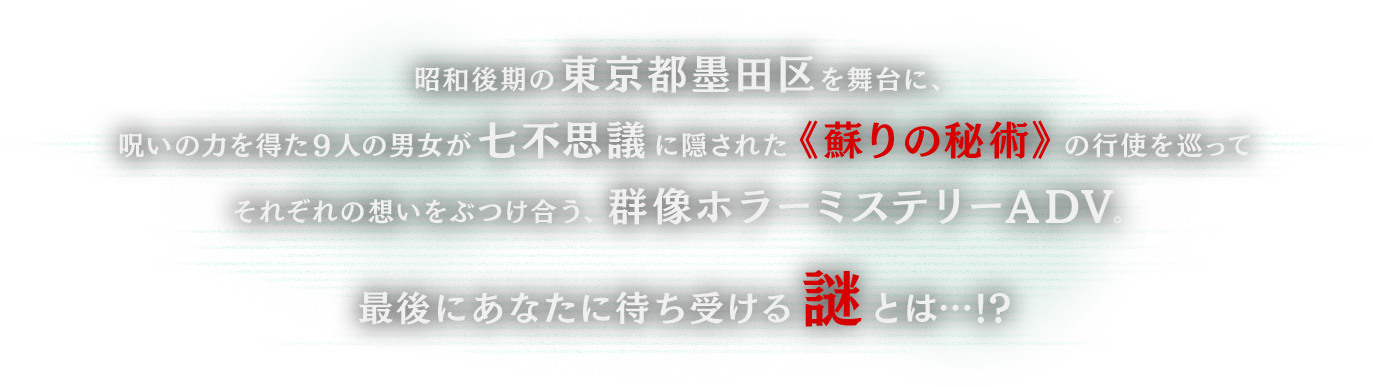 昭和後期の東京都墨田区を舞台に、呪いの力を得た９人の男女が七不思議に隠された《蘇りの秘術》の行使を巡ってそれぞれの想いをぶつけ合う、群像ホラーミステリーADV。最後にあなたに待ち受ける謎とは…!?