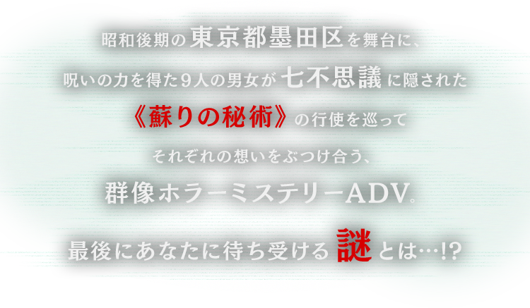 昭和後期の東京都墨田区を舞台に、呪いの力を得た９人の男女が七不思議に隠された《蘇りの秘術》の行使を巡ってそれぞれの想いをぶつけ合う、群像ホラーミステリーADV。最後にあなたに待ち受ける謎とは…!?