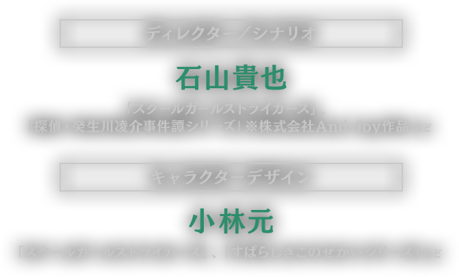 【ディレクター／シナリオ】石山貴也（スクールガールストライカーズ、探偵・癸生川凌介事件譚シリーズ ※株式会社And Joy作品 など）【キャラクターデザイン】小林元（スクールガールストライカーズ、すばらしきこのせかいシリーズ など）