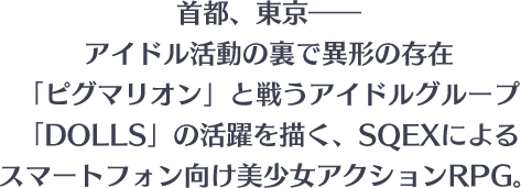 首都、東京――アイドル活動の裏で異形の存在「ピグマリオン」と戦うアイドルグループ「DOLLS」の活躍を描く、SQEXによるスマートフォン向け美少女アクションRPG。