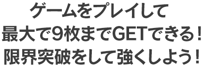 ゲームをプレイして最大で9枚までGETできる！限界突破をして強くしよう！