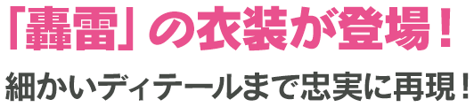 「轟雷」の衣装が登場！細かいディテールまで忠実に再現！