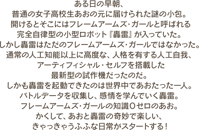 
									ある日の早朝、普通の女子高校生あおの元に届けられた謎の小包。開けるとそこにはフレームアームズ・ガールと呼ばれる完全自律型の小型ロボット『轟雷』が入っていた。しかし轟雷はただのフレームアームズ・ガールではなかった。通常の人工知能以上に高度な、人格を有する人工自我、アーティフィシャル・セルフを搭載した最新型の試作機だったのだ。しかも轟雷を起動できたのは世界中であおたった一人。バトルデータを収集し、感情を学んでいく轟雷。フレームアームズ・ガールの知識０ゼロのあお。かくして、あおと轟雷の奇妙で楽しい、きゃっきゃうふふな日常がスタートする！