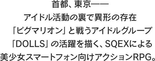 
									首都、東京――
									アイドル活動の裏で異形の存在
									「ピグマリオン」と戦うアイドルグループ
									「DOLLS」の活躍を描く、SQEXによる
									美少女スマートフォン向けアクションRPG。