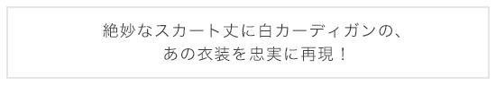 絶妙なスカート丈に白カーディガンの、あの衣装を忠実に再現！