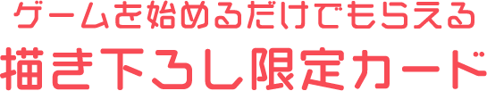 ゲームを始めるだけでもらえる 描き下ろし限定カード