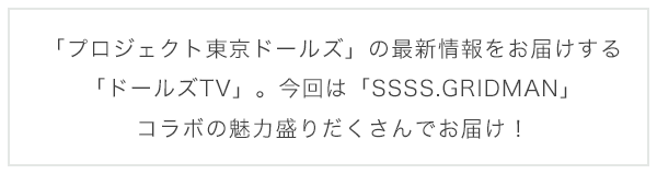「プロジェクト東京ドールズ」の最新情報をお届けする「ドールズTV」。今回は「SSSS.GRIDMAN」コラボの魅力盛りだくさんでお届け！