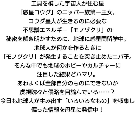 工具を模した宇宙人が住む星「惑星コウグ」のニッパー族第一王女。コウグ星人が生きるのに必要な不思議エネルギー「モノヅクリ」の秘密を解き明かすために、地球に惑星間留学中。地球人が何かを作るときに「モノヅクリ」が発生することを突き止めたニパ子。そんな中でも地球のホビーやカルチャーに注目した結果どハマリ。あわよくば全部自分のものにできないか虎視眈々と侵略を目論んでいる……？今日も地球人が生み出す「いろいろなもの」を収集し偏った情報を母星に発信中！"