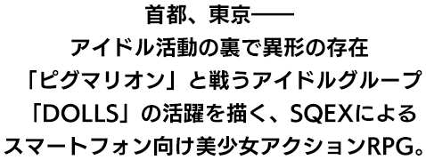 首都、東京――アイドル活動の裏で異形の存在「ピグマリオン」と戦うアイドルグループ「DOLLS」の活躍を描く、SQEXによるスマートフォン向け美少女アクションRPG。