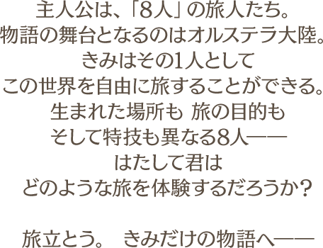 
								主人公は、「８人」の旅人たち。
								物語の舞台となるのはオルステラ大陸。
								きみはその1人として
								この世界を自由に旅することができる。
								生まれた場所も 旅の目的も
								そして特技も異なる8人――
								はたして君は
								どのような旅を体験するだろうか？

								旅立とう。 きみだけの物語へ――