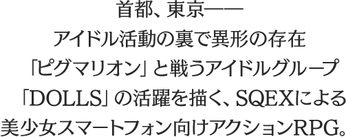 
								首都、東京――
								アイドル活動の裏で異形の存在
								「ピグマリオン」と戦うアイドルグループ
								「DOLLS」の活躍を描く、SQEXによる
								美少女スマートフォン向けアクションRPG。