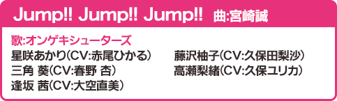 Jump!! Jump!! Jump!! 曲：宮崎誠 歌：オンゲキシューターズ 星咲あかり（CV：赤尾ひかる）藤沢柚子（CV：久保田梨沙）三角 葵（CV：春野 杏）高瀬梨緒（CV：久保ユリカ）逢坂 茜（CV：大空直美）