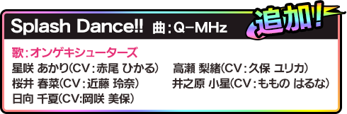 追加！Splash Dance!!曲：Q-MHz 歌：オンゲキシューターズ星咲 あかり(CV：赤尾 ひかる)高瀬 梨緒(CV：久保 ユリカ)桜井 春菜(CV：近藤 玲奈)井之原 小星(CV：ももの はるな)日向 千夏(CV:岡咲 美保)