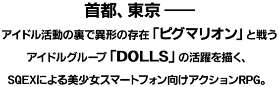 首都、東京――アイドル活動の裏で異形の存在「ピグマリオン」と戦うアイドルグループ「DOLLS」の活躍を描く、SQEXによる美少女スマートフォン向けアクションRPG。