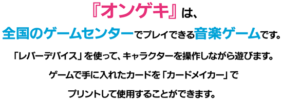 『オンゲキ』は、全国のゲームセンターでプレイできる音楽ゲームです。「レバーデバイス」を使って、キャラクターを操作しながら遊びます。ゲームで手に入れたカードを「カードメイカー」でプリントして使用することができます。