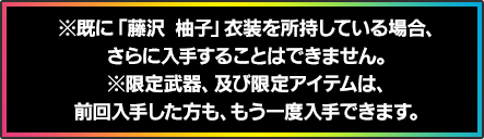 ※既に「藤沢 柚子」衣装を所持している場合、さらに入手することはできません。※限定武器、及び限定アイテムは、前回入手した方も、もう一度入手できます。