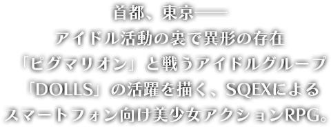 
								首都、東京――
								アイドル活動の裏で異形の存在
								「ピグマリオン」と戦うアイドルグループ
								「DOLLS」の活躍を描く、SQEXによる
								スマートフォン向け美少女アクションRPG。