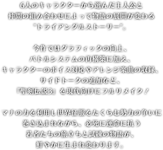 
								6人のキャラクターから選んだ主人公と
								仲間の組み合わせによって物語の展開が変わる
								トライアングルストーリー。

								今作ではグラフィックの向上、
								バトルシステムの再構築に加え、
								キャラクターのボイス対応やアレンジ楽曲の収録、サイドトークの追加など、
								『聖剣伝説3』を現代向けにフルリメイク！

								マナの力を利用し世界征服をたくらむ勢力の争いに巻き込まれながら、必死に運命に抗う
								若者たちの旅立ちと試練の物語が、
								鮮やかに生まれ変わります。