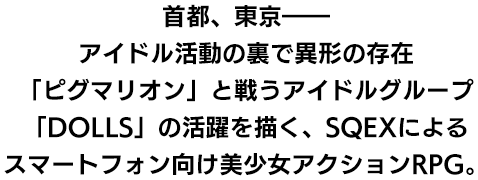 
								首都、東京――
								アイドル活動の裏で異形の存在
								「ピグマリオン」と戦うアイドルグループ
								「DOLLS」の活躍を描く、SQEXによる
								スマートフォン向け美少女アクションRPG。