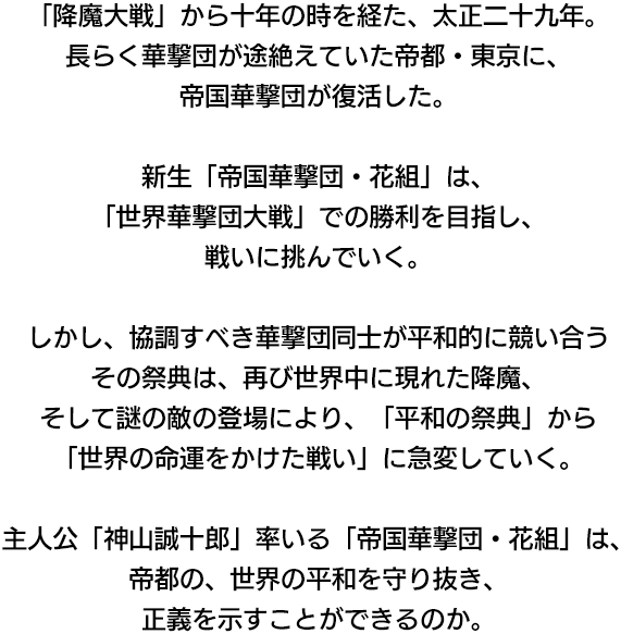 「降魔大戦」から十年の時を経た、太正二十九年。長らく華撃団が途絶えていた帝都・東京に、帝国華撃団が復活した。新生「帝国華撃団・花組」は、「世界華撃団大戦」での勝利を目指し、戦いに挑んでいく。しかし、協調すべき華撃団同士が平和的に競い合うその祭典は、再び世界中に現れた降魔、そして謎の敵の登場により、「平和の祭典」から「世界の命運をかけた戦い」に急変していく。主人公「神山誠十郎」率いる「帝国華撃団・花組」は、帝都の、世界の平和を守り抜き、正義を示すことができるのか。