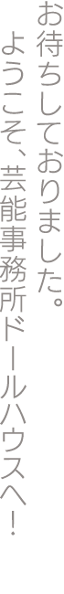 お待ちしておりました。ようこそ、芸能事務所ドールハウスへ！