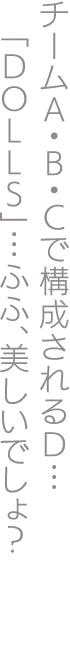チームA・B・Cで構成されるD…「DOLLS」…ふふ、美しいでしょ？