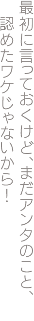 最初に言っておくけど、まだアンタのこと、認めたワケじゃないから！