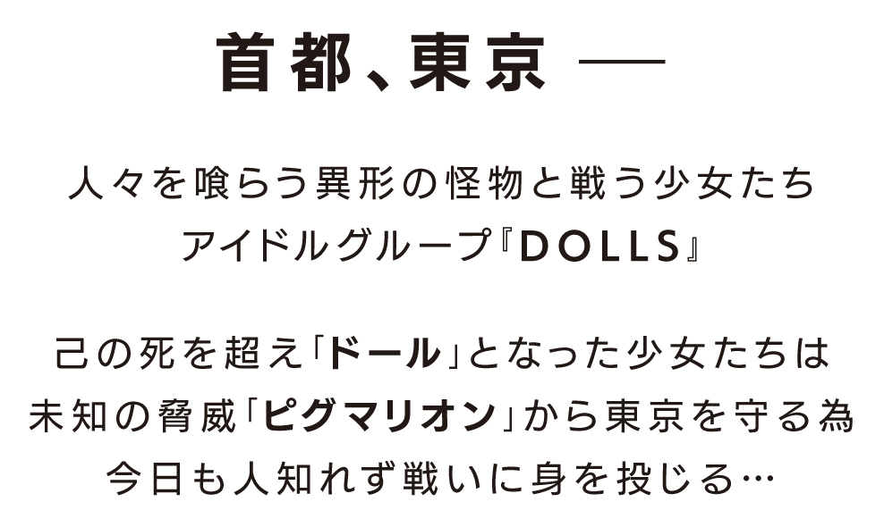 2017年、東京――人々を喰らう異形の怪物と戦う少女たち。アイドルグループ『DOLLS』
己の死を超え「ドール」となった少女たちは未知の脅威「ピグマリオン」から東京を守る為今日も人知れず戦いに身を投じる…