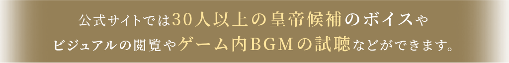 公式サイトでは30人以上の皇帝候補のボイスやビジュアルの閲覧やゲーム内BGMの試聴などができます。