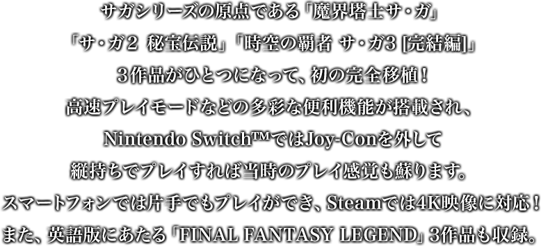 ゲームボーイで発売された「魔界塔⼠サ・ガ」「サ・ガ２ 秘宝伝説」「時空の覇者 サ・ガ3 [完結編]」３作品がひとつになって、初の完全移植！⾼速プレイモードなどの多彩な便利機能が搭載され、Joy-Conを外して縦持ちでプレイすれば当時のプレイ感覚も蘇ります。また、ゲームボーイ「サガ」シリーズの英語版にあたる「FINAL FANTASY LEGEND」3作品も収録。