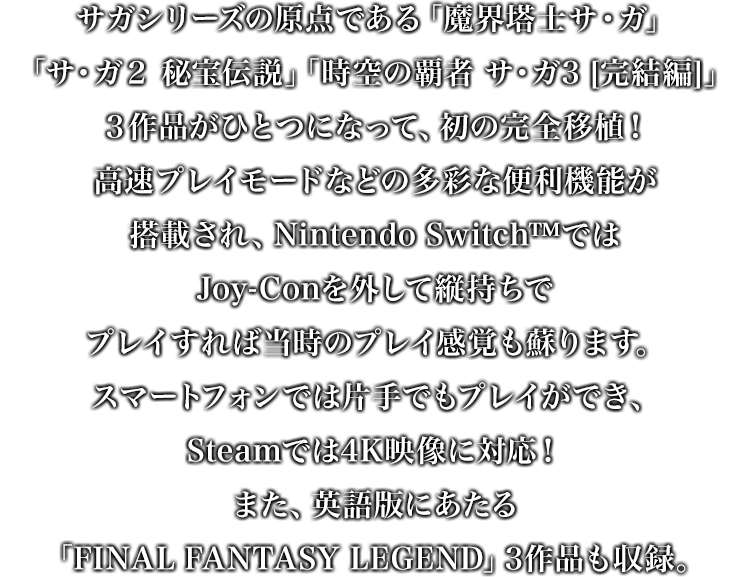 ゲームボーイで発売された「魔界塔⼠サ・ガ」「サ・ガ２ 秘宝伝説」「時空の覇者 サ・ガ3 [完結編]」３作品がひとつになって、初の完全移植！⾼速プレイモードなどの多彩な便利機能が搭載され、Joy-Conを外して縦持ちでプレイすれば当時のプレイ感覚も蘇ります。また、ゲームボーイ「サガ」シリーズの英語版にあたる「FINAL FANTASY LEGEND」3作品も収録。