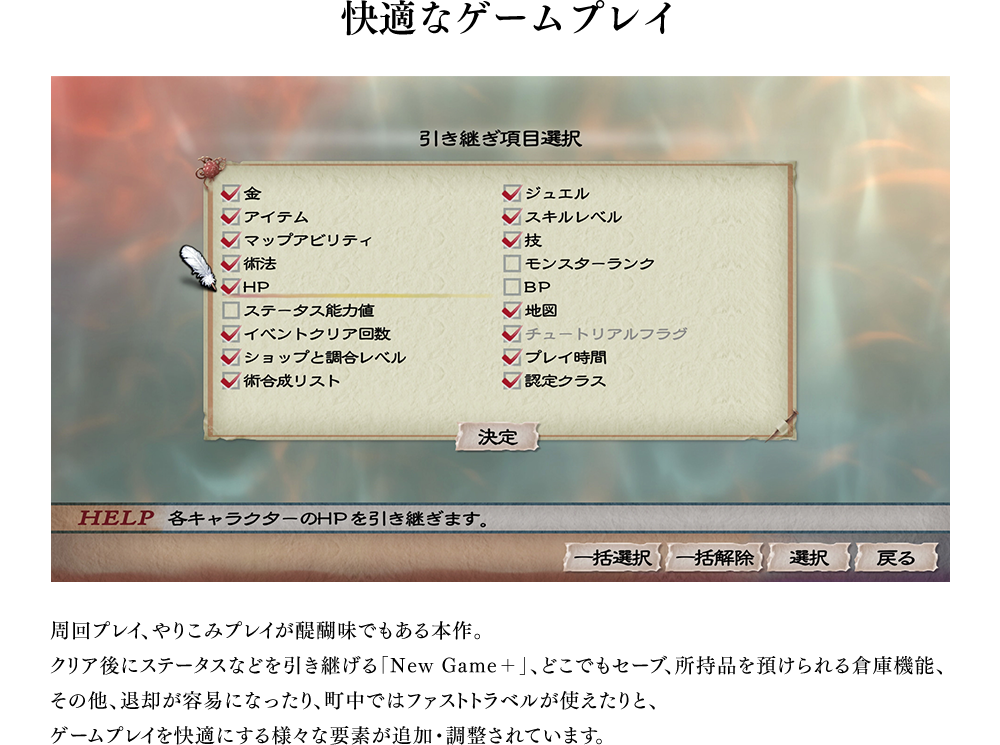 快適なゲームプレイ　周回プレイ、やりこみプレイが醍醐味でもある本作。クリア後にステータスなどを引き継げる「New Game＋」、どこでもセーブ、所持品を預けられる倉庫機能、その他、退却が容易になったり、町中ではファストトラベルが使えたりと、ゲームプレイを快適にする様々な要素が追加・調整されています。