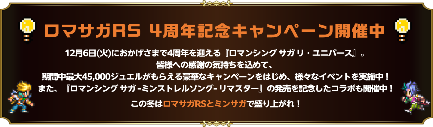 ロマサガRS 4周年記念キャンペーン開催中 12月6日(火)におかげさまで4周年を迎える「ロマンシング サガ リ・ユニバース」。皆様への感謝の気持ちを込めて、期間中最大45,000ジュエルがもらえる豪華なキャンペーンをはじめ、様々なイベントを実施中！また「ロマンシングサガ-ミンストレルソング-リマスター-」の発売を記念したコラボも開催中！この冬はロマサガRSとミンサガで盛り上がれ！