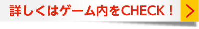 詳しくはゲーム内をCHECK!