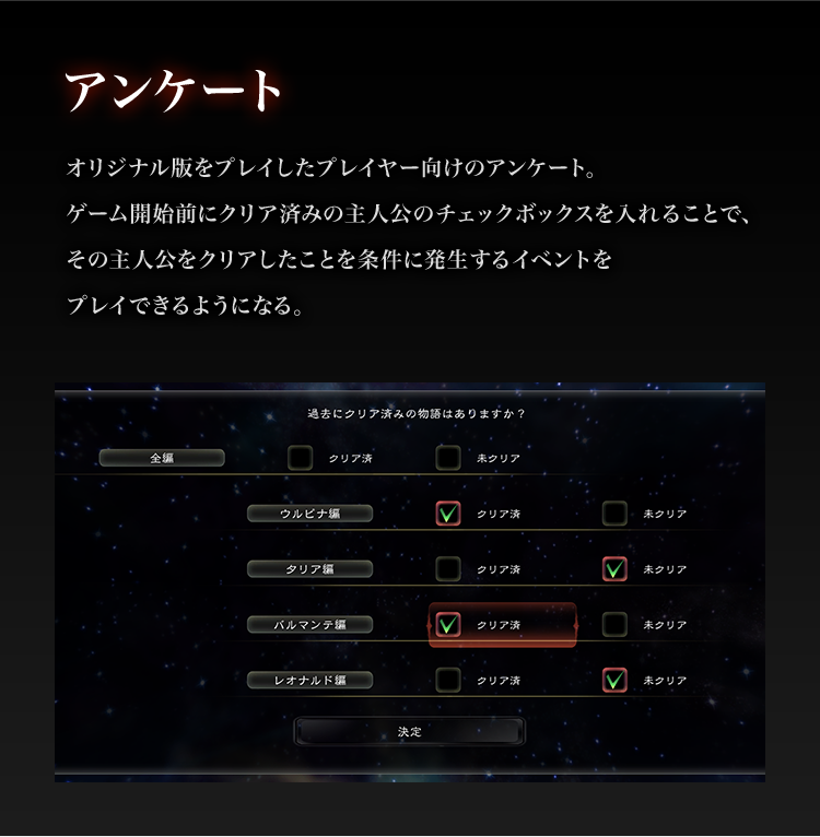 アンケート

オリジナル版をプレイしたプレイヤー向けのアンケート。
ゲーム開始前にクリア済みの主人公のチェックボックスを入れることで、
その主人公をクリアしたことを条件に発生するイベントをプレイできるようになる。