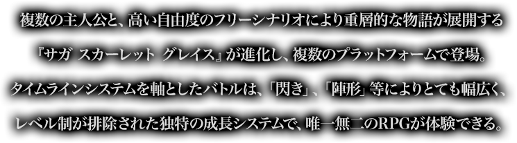 複数の主人公と、高い自由度のフリーシナリオにより重層的な物語が展開する『サガ スカーレット グレイス』が進化し、複数のプラットフォームで登場。タイムラインシステムを軸としたバトルは、「閃き」、「陣形」等によりとても幅広く、レベル制が排除された独特の成長システムで、唯一無二のRPGが体験できる